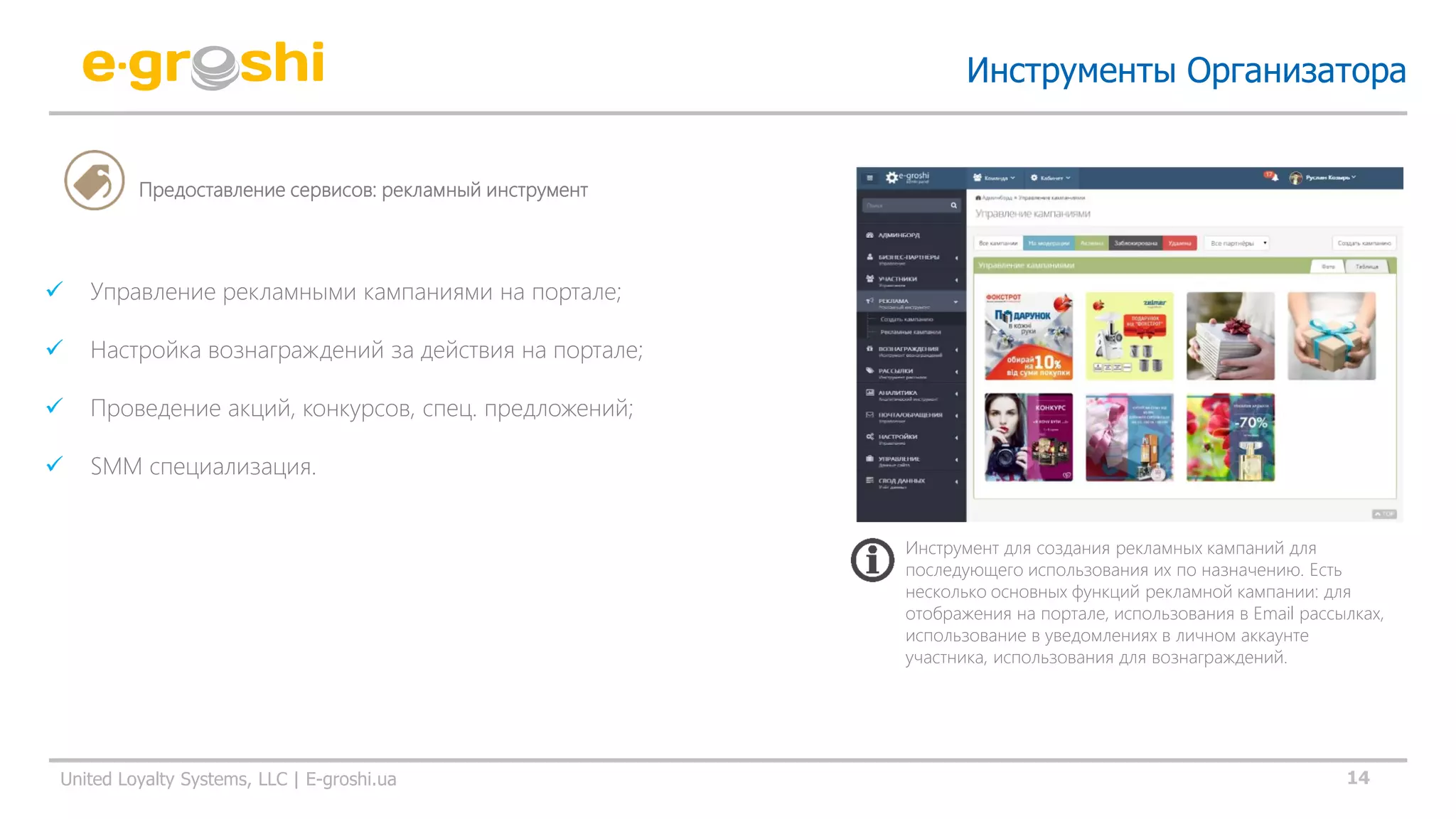 14United Loyalty Systems, LLC | E-groshi.ua
 Управление рекламными кампаниями на портале;
 Настройка вознаграждений за действия на портале;
 Проведение акций, конкурсов, спец. предложений;
 SMM специализация.
Инструменты Организатора
Предоставление сервисов: рекламный инструмент
Инструмент для создания рекламных кампаний для
последующего использования их по назначению. Есть
несколько основных функций рекламной кампании: для
отображения на портале, использования в Email рассылках,
использование в уведомлениях в личном аккаунте
участника, использования для вознаграждений.
 
