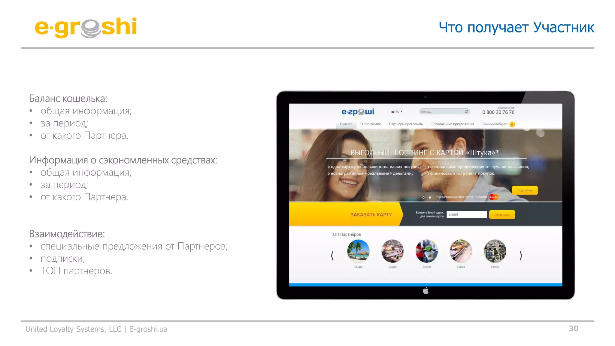30United Loyalty Systems, LLC | E-groshi.ua
Что получает Участник
Баланс кошелька:
• общая информация;
• за период;
• от какого Партнера.
Информация о сэкономленных средствах:
• общая информация;
• за период;
• от какого Партнера.
Взаимодействие:
• специальные предложения от Партнеров;
• подписки;
• ТОП партнеров.
 