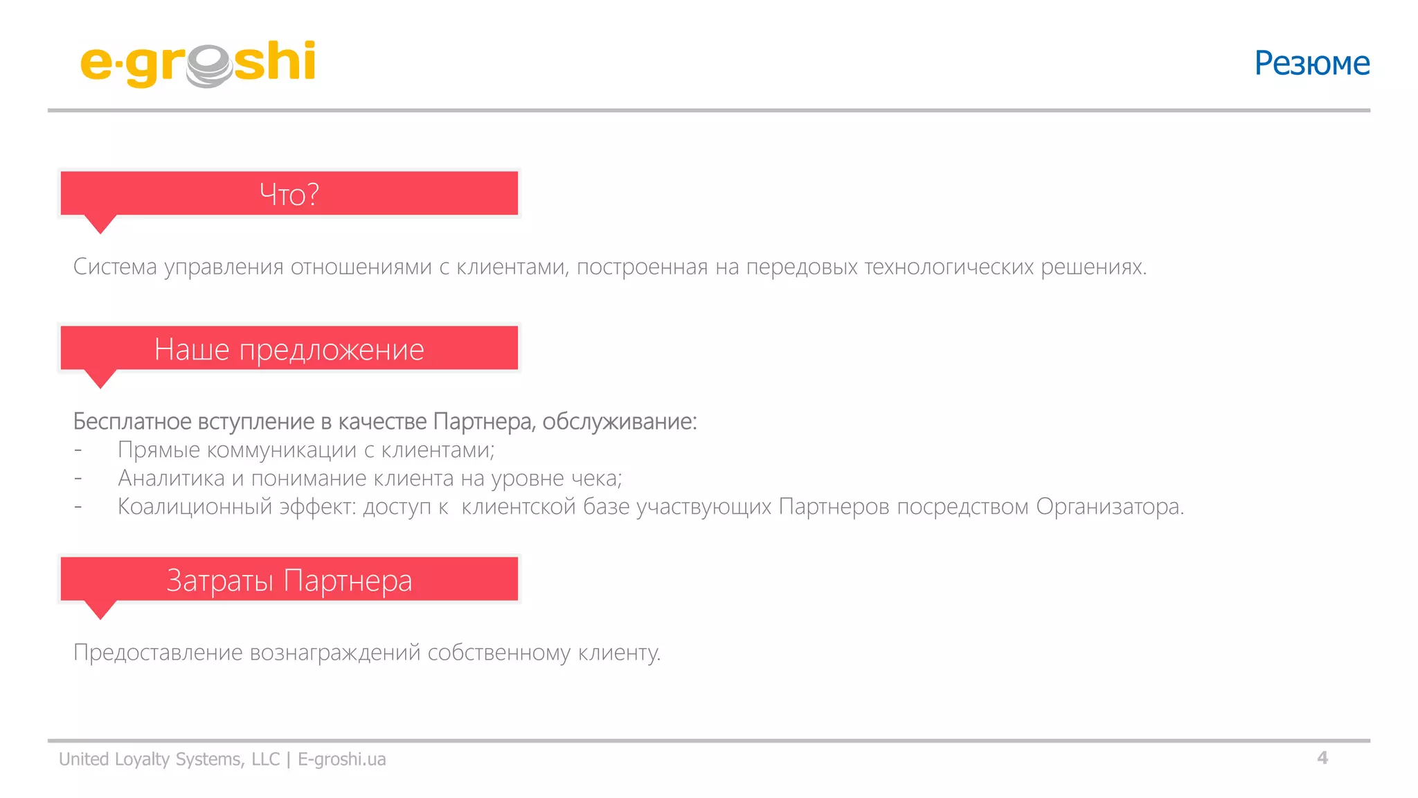 4United Loyalty Systems, LLC | E-groshi.ua
Резюме
Что?
Система управления отношениями с клиентами, построенная на передовых технологических решениях.
Наше предложение
Бесплатное вступление в качестве Партнера, обслуживание:
- Прямые коммуникации с клиентами;
- Аналитика и понимание клиента на уровне чека;
- Коалиционный эффект: доступ к клиентской базе участвующих Партнеров посредством Организатора.
Затраты Партнера
Предоставление вознаграждений собственному клиенту.
 