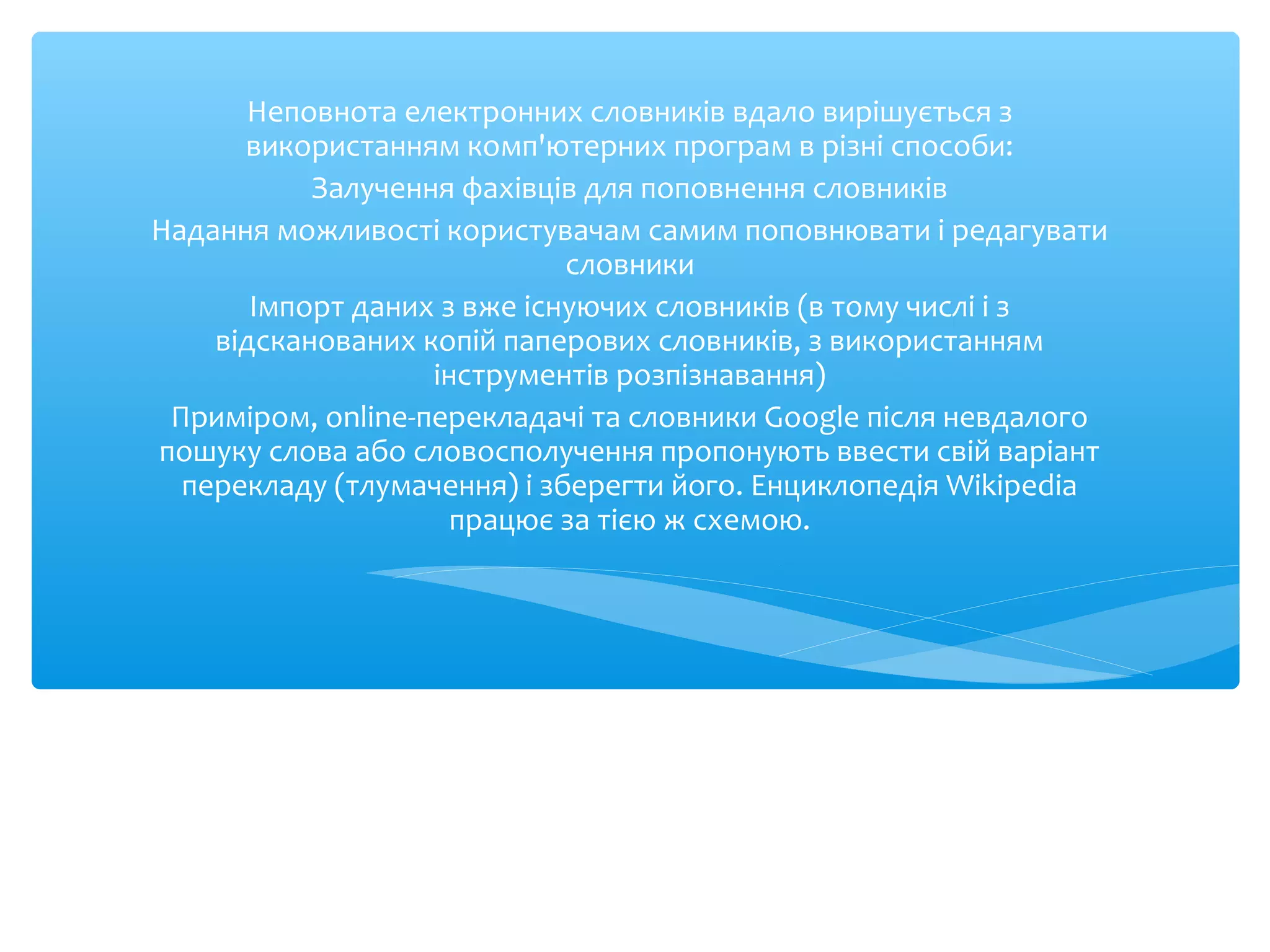 Неповнота електронних словників вдало вирішується з
використанням комп'ютерних програм в різні способи:
Залучення фахівців для поповнення словників
Надання можливості користувачам самим поповнювати і редагувати
словники
Імпорт даних з вже існуючих словників (в тому числі і з
відсканованих копій паперових словників, з використанням
інструментів розпізнавання)
Приміром, online-перекладачі та словники Google після невдалого
пошуку слова або словосполучення пропонують ввести свій варіант
перекладу (тлумачення) і зберегти його. Енциклопедія Wikipedia
працює за тією ж схемою.
 