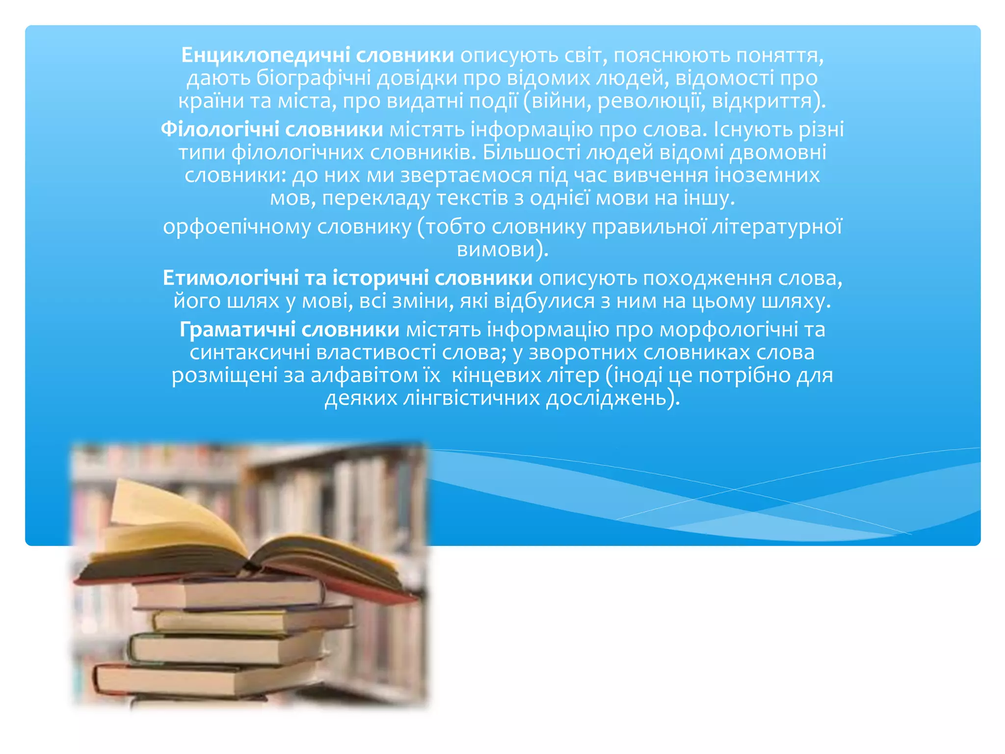 Енциклопедичні словники описують світ, пояснюють поняття,
дають біографічні довідки про відомих людей, відомості про
країни та міста, про видатні події (війни, революції, відкриття).
Філологічні словники містять інформацію про слова. Існують різні
типи філологічних словників. Більшості людей відомі двомовні
словники: до них ми звертаємося під час вивчення іноземних
мов, перекладу текстів з однієї мови на іншу.
орфоепічному словнику (тобто словнику правильної літературної
вимови).
Етимологічні та історичні словники описують походження слова,
його шлях у мові, всі зміни, які відбулися з ним на цьому шляху.
Граматичні словники містять інформацію про морфологічні та
синтаксичні властивості слова; у зворотних словниках слова
розміщені за алфавітом їх кінцевих літер (іноді це потрібно для
деяких лінгвістичних досліджень).
 