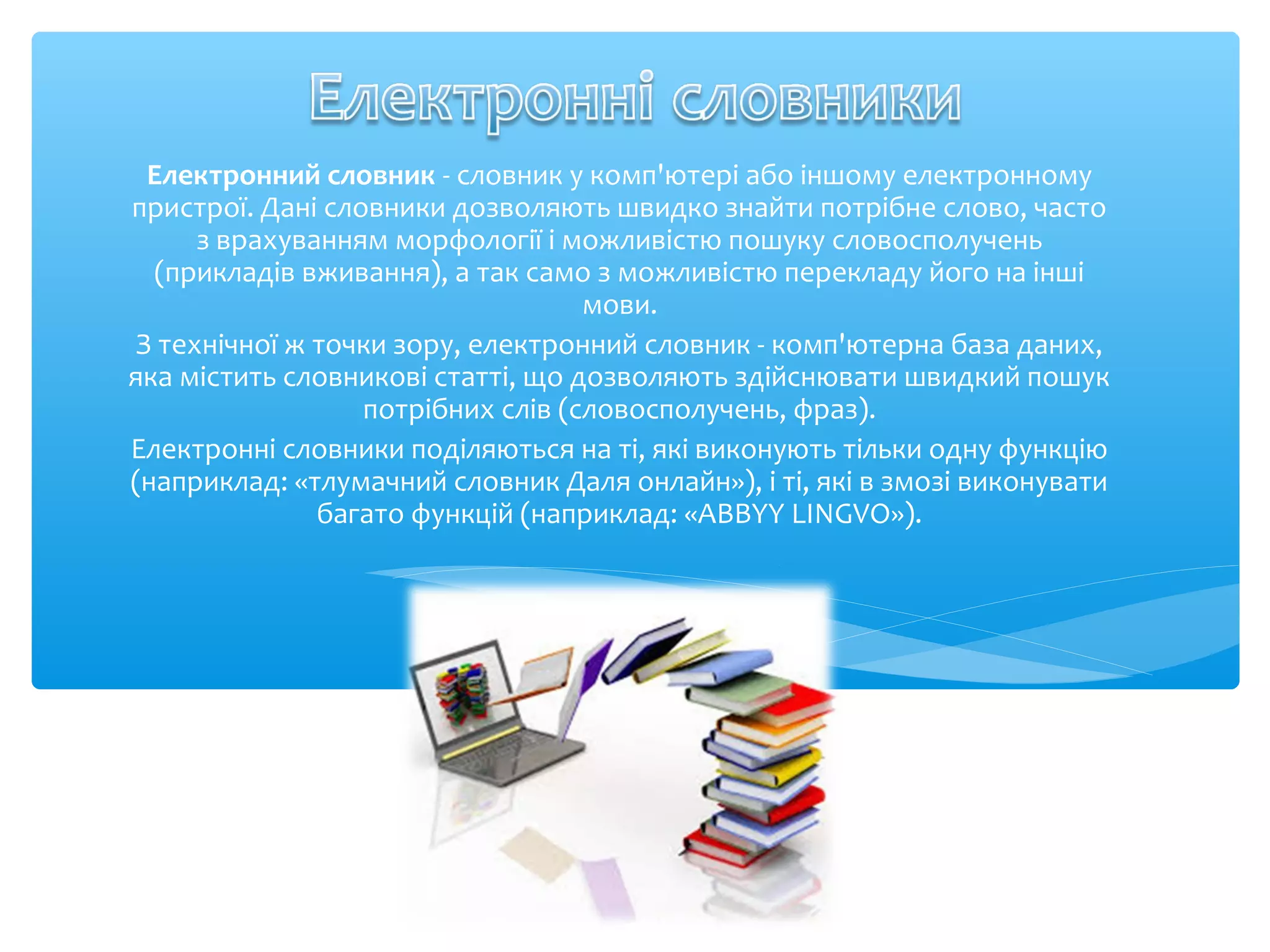 Електронний словник - словник у комп'ютері або іншому електронному
пристрої. Дані словники дозволяють швидко знайти потрібне слово, часто
з врахуванням морфології і можливістю пошуку словосполучень
(прикладів вживання), а так само з можливістю перекладу його на інші
мови.
З технічної ж точки зору, електронний словник - комп'ютерна база даних,
яка містить словникові статті, що дозволяють здійснювати швидкий пошук
потрібних слів (словосполучень, фраз).
Електронні словники поділяються на ті, які виконують тільки одну функцію
(наприклад: «тлумачний словник Даля онлайн»), і ті, які в змозі виконувати
багато функцій (наприклад: «ABBYY LINGVO»).
 