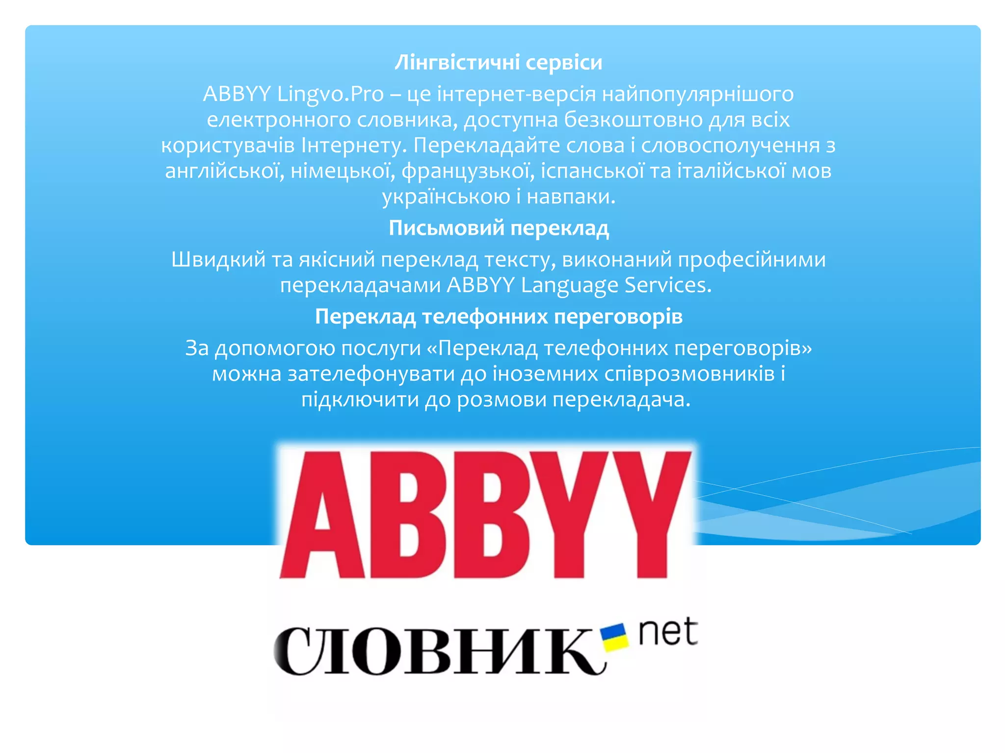 Лінгвістичні сервіси
ABBYY Lingvo.Pro – це інтернет-версія найпопулярнішого
електронного словника, доступна безкоштовно для всіх
користувачів Інтернету. Перекладайте слова і словосполучення з
англійської, німецької, французької, іспанської та італійської мов
українською і навпаки.
Письмовий переклад
Швидкий та якісний переклад тексту, виконаний професійними
перекладачами ABBYY Language Services.
Переклад телефонних переговорів
За допомогою послуги «Переклад телефонних переговорів»
можна зателефонувати до іноземних співрозмовників і
підключити до розмови перекладача.
 