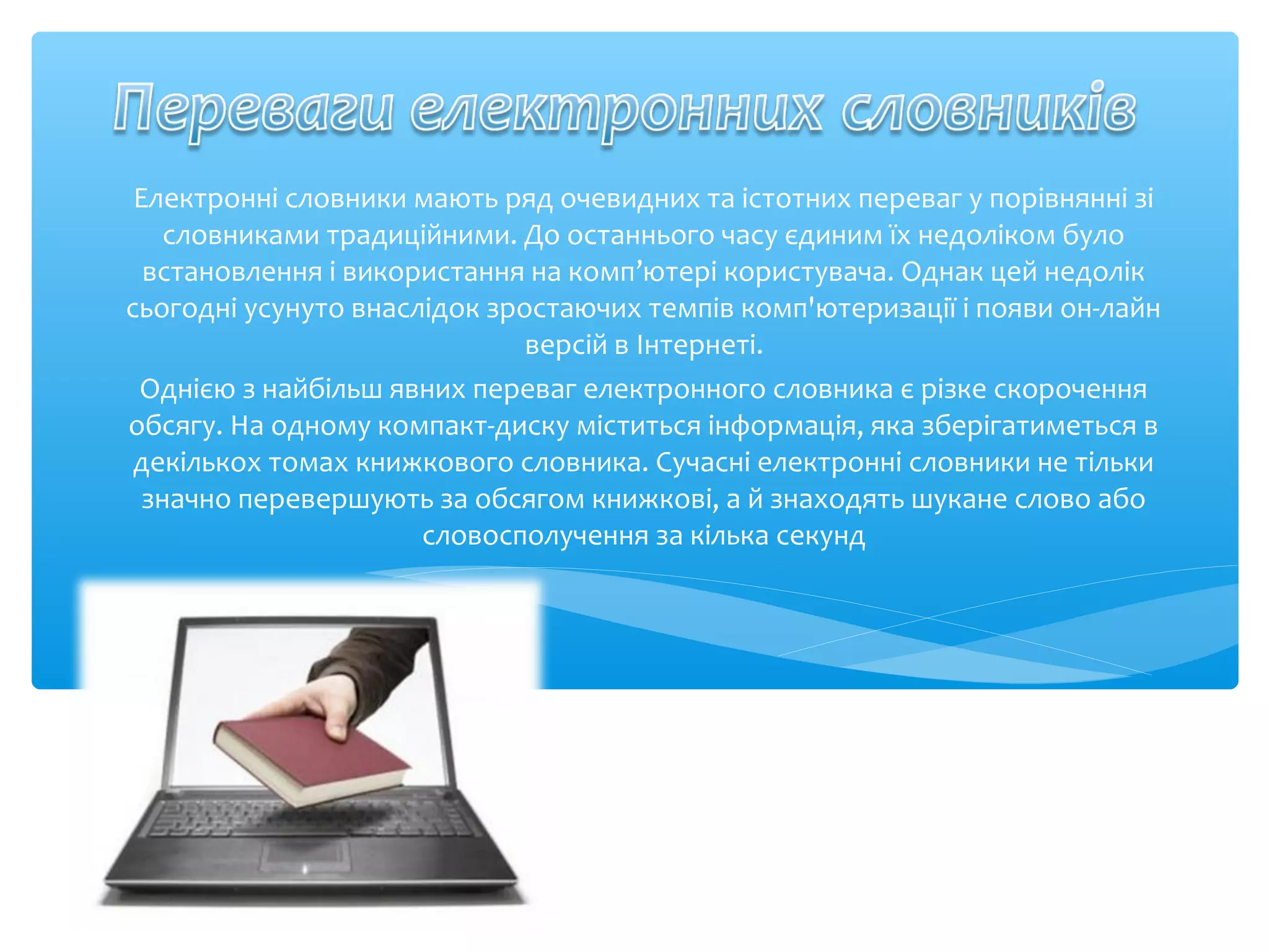 Електронні словники мають ряд очевидних та істотних переваг у порівнянні зі
словниками традиційними. До останнього часу єдиним їх недоліком було
встановлення і використання на комп’ютері користувача. Однак цей недолік
сьогодні усунуто внаслідок зростаючих темпів комп'ютеризації і появи он-лайн
версій в Інтернеті.
Однією з найбільш явних переваг електронного словника є різке скорочення
обсягу. На одному компакт-диску міститься інформація, яка зберігатиметься в
декількох томах книжкового словника. Сучасні електронні словники не тільки
значно перевершують за обсягом книжкові, а й знаходять шукане слово або
словосполучення за кілька секунд
 