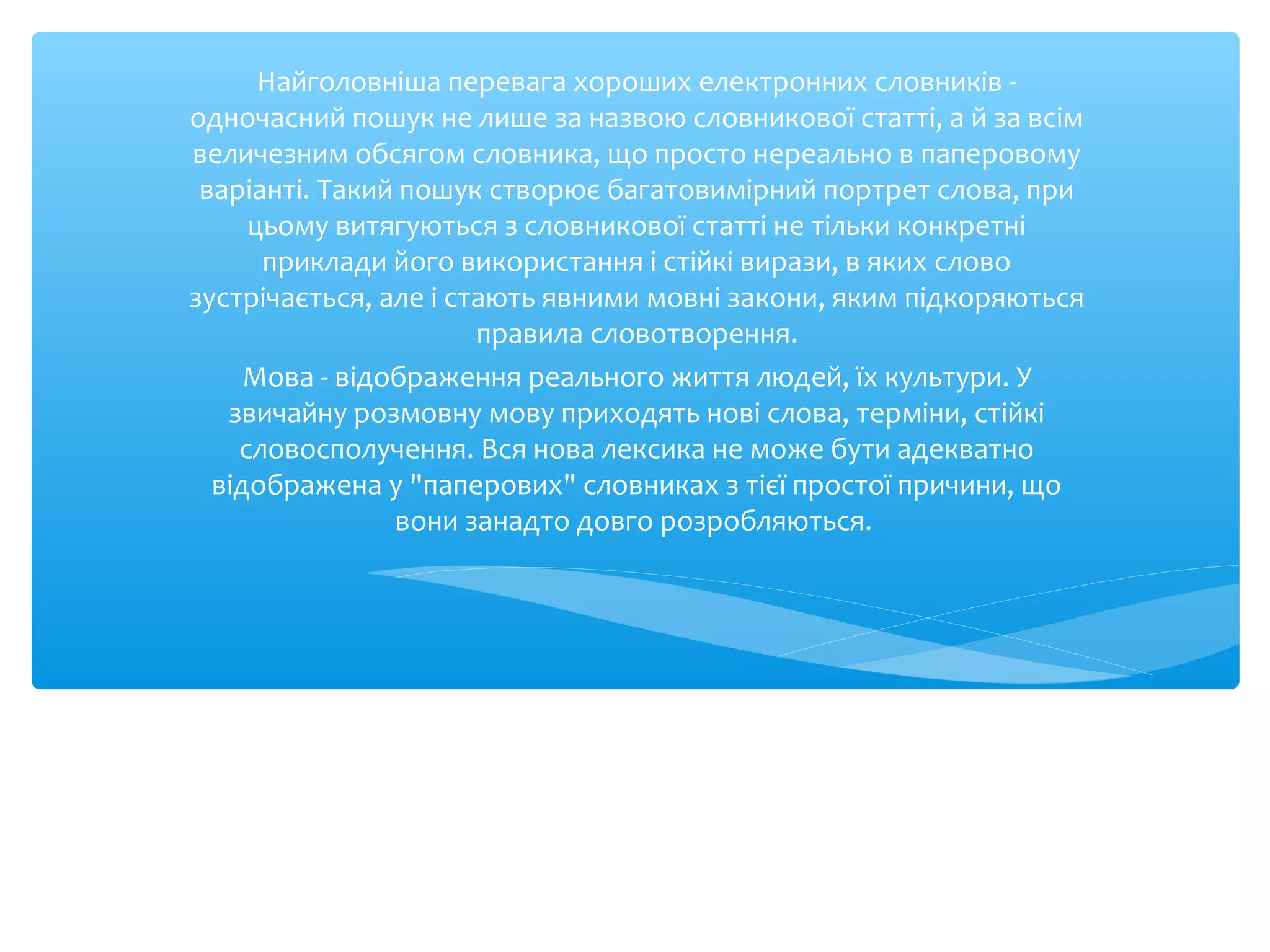Найголовніша перевага хороших електронних словників -
одночасний пошук не лише за назвою словникової статті, а й за всім
величезним обсягом словника, що просто нереально в паперовому
варіанті. Такий пошук створює багатовимірний портрет слова, при
цьому витягуються з словникової статті не тільки конкретні
приклади його використання і стійкі вирази, в яких слово
зустрічається, але і стають явними мовні закони, яким підкоряються
правила словотворення.
Мова - відображення реального життя людей, їх культури. У
звичайну розмовну мову приходять нові слова, терміни, стійкі
словосполучення. Вся нова лексика не може бути адекватно
відображена у "паперових" словниках з тієї простої причини, що
вони занадто довго розробляються.
 
