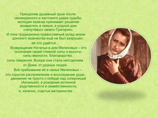 … Преодолев душевный срыв после
неожиданного и жестокого удара судьбы,
молодая казачка принимает решение
возвратить в семью, в родной дом
«непутёвого своего Григория».
И пока традиционно-православный уклад жизни
донского казачества ещё не был разрушен,
ей это удаётся…
Возвращение Натальи в дом Мелеховых – это
осознание своей главной силы и высоты:
силы верности, благородства,
силы смирения. Вскоре она стала неотделима
от Дома, от родных людей.
Всё пребывание её в семье Мелиховых –
это скрытое распрямление и восхождение души,
движение не просто к победе над соперницей
(Аксиньей), а рождение истинной
родственности и семейственности,
и, конечно, счастье материнства.
 