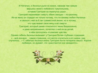 И Наталья, и Аксинья ушли из жизни, наказав тем самым
вершину своего любовного треугольника,
оставив Григория на перепутье дорог…
Григорий переживает смерть обеих женщин – по-разному.
Из-за жены он страдал не только потому, что по-своему любил Наталью
и свыкся с ней за 6 лет совместной жизни, но и потому,
что чувствовал свою вину в её смерти…
Григорий, который ранее относился к жене безразлично,
и даже неприязненно, потеплел к ней из-за детей,
в нём проснулись отцовские чувства.
Однако гибель Аксиньи вызывает у Григория более глубокие страдания:
«…всё кончено… самое страшное, что могло случиться в его жизни, уже
случилось…» С гибелью Аксиньи жизнь Григория почти потеряла смысл. Хороня
любимую, он думает, что «расстаются они ненадолго».
 