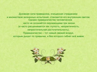 Духовная сила праведника, очищенная страданием
и множеством жизненных испытаний, становится его внутренним светом.
Однако праведничество человеческое
часто не осознаётся окружающими при жизни
(и часто расценивается как глупость, непрактичность,
непростительная расточительность).
Праведничество – тот самый свежий воздух,
которым дышит по привычке, и без которого гибнет всё живое.
 