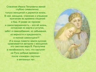 Спасение Ивана Петровича женой
глубоко символично:
только женщиной и держится жизнь.
В ней, женщине, спасение и утешение
мужчинам во времена лишений
и бед. И разве не героизм
и самоотверженность – вся её жизнь,
сотканная из жертв и уступок,
забот и самозабвения, из забывания,
из верности и преданности,
и полной самоотдачи?!
И в конце повести земля русская
сравнивается автором с женщиной:
это светлая вера В. Распутина
в неизбежность того, что наступят
на Руси добрые времена –
после «пожара» смутных
и мятежных лет.
 