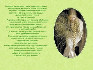 Бабушка, рассказывая о себе, поведала о своём
выстраданном жизненном опыте, поддержала
внучку на трудном жизненном перекрёстке,
вселила в неё уверенность и основу для
дальнейшей жизни – устою,
как она говорит сама.
А для внучки Виктории этот разговор с бабушкой
– начало новой жизни, осознание своего «я»,
своего женского назначения на земле –
для строительства, прежде всего, собственной
счастливой судьбы.
И, наконец, это безусловно касается и нас с
вами, уважаемые читатели.
Если мы сегодня хотим продолжения жизни и
процветания на той земле, где живём…
Обратимся же к нашему
национальному достоянию,
живому «идеалу мадоннского» в русской женщине,
а это и есть наши сегодняшние героини.
Целомудренная женщина – мать –
высшая степень ответственности
за землю свою, род и семью.
 