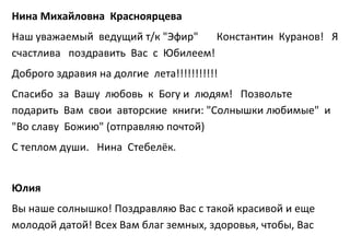 Нина Михайловна Красноярцева
Наш уважаемый ведущий т/к "Эфир" Константин Куранов! Я
счастлива поздравить Вас с Юбилеем!
Доброго здравия на долгие лета!!!!!!!!!!!
Спасибо за Вашу любовь к Богу и людям! Позвольте
подарить Вам свои авторские книги: "Солнышки любимые" и
"Во славу Божию" (отправляю почтой)
С теплом души. Нина Стебелёк.
Юлия
Вы наше солнышко! Поздравляю Вас с такой красивой и еще
молодой датой! Всех Вам благ земных, здоровья, чтобы, Вас
 