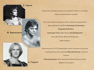 Третья волна эмиграции оказалась сопоставимой с первой по масштабам
утрат для русской науки и культуры.
Были насильственно высланы или лишены советского гражданства во
время пребывания за рубежом Александр Солженицын,
Владимир Войнович,
Александр Галич, Ефим Эткинд, Иосиф Бродский,
Галина Вишневская, Мстислав Ростропович,
Юрий Любимов.
Многие выехали из СССР, руководствуясь своими взглядами и несогласием
с проводимой властями политикой: Василий Аксенов, Анатолий
Гладилин,
Сергей Довлатов, Эрнст Неизвестный, Михаил Шемякин, Борис
Заборов и многие другие.
Р. Нуреев
М. Барышников
А. Годунов
 