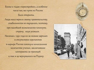 Ближе к годам «перестройки», а особенно
после нее, все пути из России
были открыты.
Люди мало верили своему правительству,
стабильности не ощущалось, поэтому,
при малейшей возможности покинуть
страну, люди уезжали.
Начиная с 1991 года из-за низких зарплат
и отсутствия перспектив
в карьере Россию покинуло колоссальное
количество ученых, заключивших
контракты за границей
и так и не вернувшихся на Родину.
 
