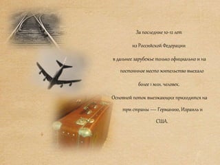 За последние 10-12 лет
из Российской Федерации
в дальнее зарубежье только официально и на
постоянное место жительство выехало
более 1 млн. человек.
Основной поток выезжающих приходится на
три страны — Германию, Израиль и
США.
 