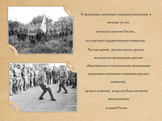 В частности, эмиграция сохраняла полностью в
течение 70 лет
не только само имя России,
но и русскую государственную символику.
Русские церкви, русские школы, русские
молодежные организации, русские
общественные и политические организации
продолжали неизменно сохранять русскую
символику,
до того момента, когда она была частично
восстановлена
в самой России.
 