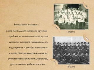 Русская белая эмиграция
имела своей задачей сохранять в русском
зарубежье те элементы великой русской
культуры, которые в России оказались
под запретом и даже были полностью
изъяты. Эмиграция сохранила старые
русские военные структуры, например,
русские военные учебные заведения.
Кадеты
Юнкера
 