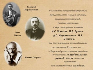 Большинство литераторов продолжили
свою деятельность и создали целый ряд
выдающихся произведений.
Наиболее известными
в мире стали романы и повести
И.С. Шмелева, И.А. Бунина,
Д.С. Мережковского, М.А.
Осоргина.
Еще более значимым и весомым был вклад
русских поэтов. К середине 20-х гг.
в Париже собрались почти все виднейшие
русские поэты. «Серебряный век»
русской поэзии нашел свое
продолжение
не в советской России, а за рубежом.
Дмитрий
Мережковский
Иван
Шмелев
Михаил Осоргин
 