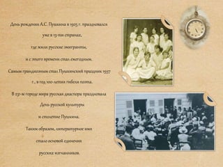День рождения А.С. Пушкина в 1925 г. праздновался
уже в 13-ти странах,
где жили русские эмигранты,
и с этого времени стал ежегодным.
Самым грандиозным стал Пушкинский праздник 1937
г., в год 100-летия гибели поэта.
В 231-м городе мира русская диаспора праздновала
День русской культуры
и столетие Пушкина.
Таким образом, литературное имя
стало основой единения
русских изгнанников.
 