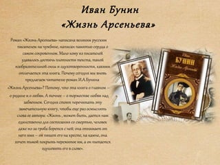 Иван Бунин
«Жизнь Арсеньева»
Роман «Жизнь Арсеньева» написана великим русским
писателем на чужбине, написан памятью сердца о
самом сокровенном. Мало кому из писателей
удавалось достичь плотности текста, такой
изобразительной силы и одухотворенности, какими
отличается эта книга. Почему сегодня мы вновь
предлагаем читателю роман И.А.Бунина
«Жизнь Арсеньева»? Потому, что эта книга о главном –
о родине и о любви. А точнее – о торжестве любви над
забвением. Сегодня стоит перечитать эту
замечательную книгу, чтобы еще раз осмыслить
слова ее автора: «Жизнь , может быть, дается нам
единственно для состязания со смертью, человек
даже из-за гроба борется с ней: она отнимает от
него имя – он пишет его на кресте, на камне, она
хочет тьмой покрыть пережитое им, а он пытается
одушевить его в слове».
 