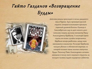Гайто Газданов «Возвращение
Будды»
Действие романа происходит в начале двадцатого
века в Париже. Здесь проживает русский
студент, который испытывает приступы
странной душевной болезни. Однажды в
Люксембургском саду он дает немного денег
пожилому нищему, русскому эмигранту Павлу
Александровичу Щербакову. А некоторое время
спустя они вновь случайно встречаются.
Щербаков теперь разбогател, между ними
завязывается знакомство. Но вскоре Щербакова
находят убитым в собственной квартире, из
которой исчезает также золотая статуэтка
Будды. Поскольку Павел Александрович составил
завещание в пользу своего знакомого студента, на
молодого человека падает подозрение в убийстве.
 
