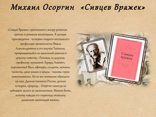 Михаил Осоргин «Сивцев Вражек»
«Сивцев Вражек» примыкает к жанру романов-
хроник и романов воспитания. В центре
произведения - история старого отставного
профессора орнитологии Ивана
Александровича и его внучки Татьяны,
превращающейся из маленькой девочки в
девушку-невесту. «Танюша, ее дедушка-
профессор, музыкант Эдуард Львович,
порывистый Вася, офицеры, солдаты, мужики,
чекисты, даже кошки и крысы - таковы герои
повествования. Но не все внимание обращено
на них. Дальше тянется Россия, дальше
история, природа, - Осоргин никогда не
забывает целого за частностями. Может быть,
потому каждая его страница оживлена
дыханием настоящей жизни».
 