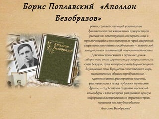 Борис Поплавский «Аполлон
Безобразов»
роман, соответствующий условностям
фантастического жанра: в нем присутствует
рассказчик, повествующий от первого лица о
приключившейся с ним истории, и герой, одаренный
сверхъестественными способностями – дьявольской
холодностью и сатанинской нечувствительностью.
Действие происходит в огромных домах-
лабиринтах, столь дорогих сердцу сюрреалистов, на
судне без руля, путь которому сквозь бурю освещают
блуждающие огни. Предметы естественного мира,
таинственным образом преображенные, –
ядовитые цветы, расстроенное пианино,
расступающиеся перед глубокими туннелями
фрески, – содействуют созданию тревожной
атмосферы и в то же время раскрывают ценную
информацию о стремлениях и страстях героев,
попавших под пагубное обаяние
Аполлона Безобразова".
 