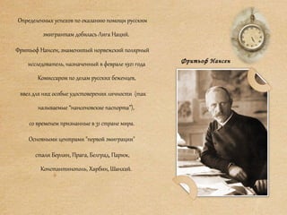 Определенных успехов по оказанию помощи русским
эмигрантам добилась Лига Наций.
Фритьоф Нансен, знаменитый норвежский полярный
исследователь, назначенный в феврале 1921 года
Комиссаром по делам русских беженцев,
ввел для них особые удостоверения личности (так
называемые “нансеновские паспорта”),
со временем признанные в 31 стране мира.
Основными центрами "первой эмиграции"
стали Берлин, Прага, Белград, Париж,
Константинополь, Харбин, Шанхай.
Фритьоф Нансен
 