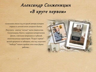 Александр Солженицын
«В круге первом»
сказаниями ожили под его рукой автора история
страны и личный опыт лагерного бытия.
Эта книга - именно "личная" часть творчества
Солженицына. Книга с широким историческим
фоном, с вечными вопросами и глубиной
многочисленных характеров. "В круге первом" -
веский аргумент не забывать, что под лозунгами
"свободы!" может прийти лишь иная форма
рабства...
 