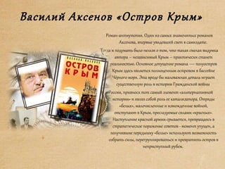 Василий Аксенов «Остров Крым»
Роман-антиутопия. Один из самых знаменитых романов
Аксенова, впервые увидевший свет в самиздате.
Тогда и подумать было нельзя о том, что такая смелая выдумка
автора – независимый Крым – практически станет
реальностью. Основное допущение романа — полуостров
Крым здесь является полноценным островом в бассейне
Чёрного моря. Эта вроде бы маловажная деталь играет
существенную роль в истории Гражданской войны
в России, привнося тот самый элемент «альтернативной
истории» и являя собой роль ее катализатора. Отряды
«белых», малочисленные и изможденные войной,
отступают в Крым, преследуемые силами «красных».
Наступление красной армии срывается, превращаясь в
стратегическое поражение советов - момент упущен, а
получившие передышку «белые» используют возможность
собрать силы, перегруппироваться и превратить остров в
неприступный рубеж.
 