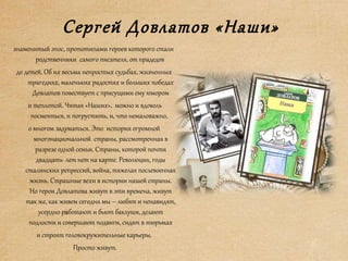 Сергей Довлатов «Наши»
знаменитый эпос, прототипами героев которого стали
родственники самого писателя, от прадедов
до детей. Об их весьма непростых судьбах, жизненных
трагедиях, маленьких радостях и больших победах
Довлатов повествует с присущими ему юмором
и теплотой. Читая «Наших», можно и вдоволь
посмеяться, и погрустить, и, что немаловажно,
о многом задуматься. Это история огромной
многонациональной страны, рассмотренная в
разрезе одной семьи. Страны, которой почти
двадцать лет нет на карте. Революция, годы
сталинских репрессий, война, тяжелая послевоенная
жизнь. Страшные вехи в истории нашей страны.
Но герои Довлатова живут в эти времена, живут
так же, как живем сегодня мы – любят и ненавидят,
усердно работают и бьют баклуши, делают
подлости и совершают подвиги, сидят в тюрьмах
и строят головокружительные карьеры.
Просто живут.
 