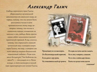 Александр Галич
Свобода лирического героя Галича
оборачивается мучительной
зависимостью от советского мира, во-
первых, потому, что она может быть
реализована только в акте
противостояния этому миру; во-
вторых, потому, что только в
социальном порядке, основанном на
насилии и лжи, свобода «быть просто
самим собой» наполняется высокой
трагической героикой. И еще, конечно,
потому, что страшный и смешной
гротескный мир, в котором живут
герои Галича, это мир, с которым сам
поэт навсегда соединен болезненной,
невыносимой любовью: «Разве есть
земля богоданней,/ Чем безбожная та
земля?!» — восклицает он в «Песне
исхода», и этот оксюморон в полной
мере характеризует всю поэзию Галича.
 