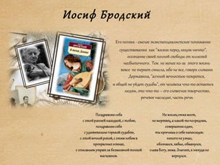 Иосиф Бродский
Его поэзия - смелое экзистенциалистское понимание
существования как "жизни перед лицом ничто",
осознание своей полной свободы от иллюзий
несбыточного. Тем не менее из-за этого жизнь
вовсе не теряет смысла, ибо не все, говоря словами
Державина, "алчной вечностью пожрется,
и общей не уйдет судьбы", от человека что-то остается
людям, это что-то – его словесное творчество,
речевое наследие, часть речи.
 