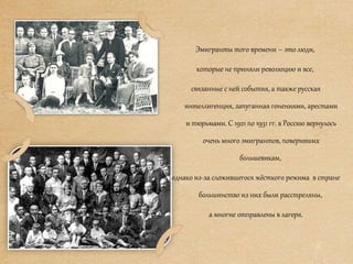 Эмигранты того времени – это люди,
которые не приняли революцию и все,
связанные с ней события, а также русская
интеллигенция, запуганная гонениями, арестами
и тюрьмами. С 1921 по 1931 гг. в Россию вернулось
очень много эмигрантов, поверивших
большевикам,
однако из-за сложившегося жёсткого режима в стране
большинство из них были расстреляны,
а многие отправлены в лагеря.
 