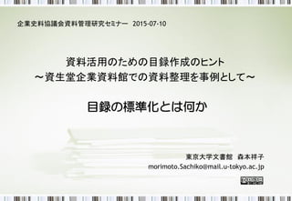 目録の標準化とは何か
企業史料協議会資料管理研究セミナー 2015-07-10
資料活用のための目録作成のヒント
～資生堂企業資料館での資料整理を事例として～
東京大学文書館 森本祥子
 