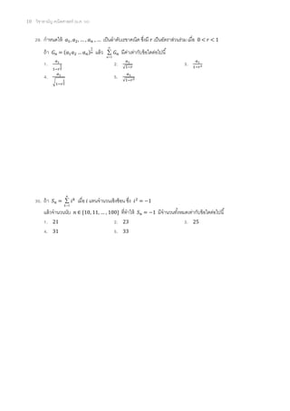 10 วิชาสามัญ คณิตศาสตร์ (ม.ค. 58)
29. กาหนดให้ 𝑎1, 𝑎2, … , 𝑎 𝑛 , … เป็นลาดับเรขาคณิต ซึ่งมี 𝑟 เป็นอัตราส่วนร่วม เมื่อ 0 < 𝑟 < 1
ถ้า 𝐺 𝑛 = (𝑎1 𝑎2 … 𝑎 𝑛)
1
𝑛 แล้ว



1n
𝐺 𝑛 มีค่าเท่ากับข้อใดต่อไปนี้
1. 𝑎1
1−𝑟
1
2
2. 𝑎1
√1−𝑟
3. 𝑎1
1−𝑟2
4. 𝑎1
√1−𝑟
1
2
5. 𝑎1
√1−𝑟2
30. ถ้า 𝑆 𝑛 =
n
k 1
 𝑖 𝑘
เมื่อ 𝑖 แทนจานวนเชิงซ้อน ซึ่ง 𝑖2
= −1
แล้วจานวนนับ 𝑛 ∈ {10, 11, … , 100} ที่ทาให้ 𝑆 𝑛 = −1 มีจานวนทั้งหมดเท่ากับข้อใดต่อไปนี้
1. 21 2. 23 3. 25
4. 31 5. 33
 