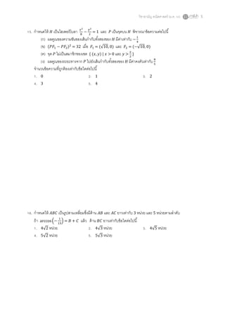 วิชาสามัญ คณิตศาสตร์ (ม.ค. 58) 5
15. กาหนดให้ 𝐻 เป็นไฮเพอร์โบลา 𝑥2
8
−
𝑦2
2
= 1 และ 𝑃 เป็นจุดบน 𝐻 พิจารณาข้อความต่อไปนี้
(ก) ผลคูณของความชันของเส้นกากับทั้งสองของ 𝐻 มีค่าเท่ากับ −
1
4
(ข) (𝑃𝐹1 − 𝑃𝐹2)2
= 32 เมื่อ 𝐹1 = (√10, 0) และ 𝐹2 = (−√10, 0)
(ค) จุด 𝑃 ไม่เป็นสมาชิกของเซต { (𝑥, 𝑦) | 𝑥 > 0 และ 𝑦 >
𝑥
2
}
(ง) ผลคูณของระยะทางจาก 𝑃 ไปยังเส้นกากับทั้งสองของ 𝐻 มีค่าคงตัวเท่ากับ 8
5
จานวนข้อความที่ถูกต้องเท่ากับข้อใดต่อไปนี้
1. 0 2. 1 3. 2
4. 3 5. 4
16. กาหนดให้ 𝐴𝐵𝐶 เป็นรูปสามเหลี่ยมซึ่งมีด้าน 𝐴𝐵 และ 𝐴𝐶 ยาวเท่ากับ 3 หน่วย และ 5 หน่วยตามลาดับ
ถ้า arccos(−
1
15
) = 𝐵 + 𝐶 แล้ว ด้าน 𝐵𝐶 ยาวเท่ากับข้อใดต่อไปนี้
1. 4√2 หน่วย 2. 4√3 หน่วย 3. 4√5 หน่วย
4. 5√2 หน่วย 5. 5√3 หน่วย
 