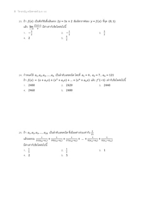 8 วิชาสามัญ คณิตศาสตร์ (ม.ค. 58)
23. ถ้า 𝑓(𝑥) เป็นฟังก์ชันซึ่งเส้นตรง 2𝑦 = 3𝑥 + 2 สัมผัสกราฟของ 𝑦 = 𝑓(𝑥) ที่จุด (0, 1)
แล้ว 0
lim
x
𝑓(𝑥)−1
𝑥
มีค่าเท่ากับข้อใดต่อไปนี้
1. −
3
2
2. −
1
2
3. 3
2
4. 2 5. 5
2
24. กาหนดให้ 𝑎1, 𝑎2, 𝑎3, … , 𝑎 𝑛 เป็นลาดับเลขคณิต โดยที่ 𝑎1 = 4 , 𝑎2 = 7 , 𝑎 𝑛 = 121
ถ้า 𝑓(𝑥) = (𝑥 + 𝑎1 𝑥) + (𝑥2
+ 𝑎2 𝑥) + … + (𝑥 𝑛
+ 𝑎 𝑛 𝑥) แล้ว 𝑓′(−1) เท่ากับข้อใดต่อไปนี้
1. 2400 2. 2420 3. 2440
4. 2460 5. 2480
25. ถ้า 𝑎1, 𝑎2, 𝑎3, … , 𝑎20 เป็นลาดับเลขคณิต ซึ่งมีผลต่างร่วมเท่ากับ 2
21
แล้วผลรวม 1
21(𝑎20−𝑎1)
+
1
19(𝑎19−𝑎2)
+
1
17(𝑎18−𝑎3)
+ … +
1
5(𝑎12−𝑎9)
+
1
3(𝑎11−𝑎10)
มีค่าเท่ากับข้อใดต่อไปนี้
1. 1
5
2. 1
2
3. 1
4. 2 5. 5
 