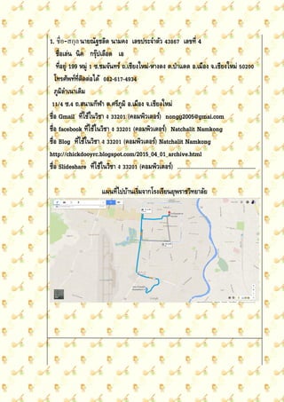 1. ชื่อ-สกุลนายณัฐชลิต นามคง เลขประจาตัว 43867 เลขที่ 4
ชื่อเล่น นิค กรุ๊ปเลือด เอ
ที่อยู่ 199 หมู่ 1 ซ.ชมจันทร์ ถ.เชียงใหม่-หางดง ต.ป่าแดด อ.เมือง จ.เชียงใหม่ 50200
โทรศัพท์ที่ติดต่อได้ 082-617-4934
ภูมิลาเนาเดิม
11/4 ซ.4 ถ.สนามกีฬา ต.ศรีภูมิ อ.เมือง จ.เชียงใหม่
ชื่อ Gmail ที่ใช้ในวิชา ง 33201 (คอมพิวเตอร์) nongg2005@gmai.com
ชื่อ facebook ที่ใช้ในวิชา ง 33201 (คอมพิวเตอร์) Natchalit Namkong
ชื่อ Blog ที่ใช้ในวิชา ง 33201 (คอมพิวเตอร์) Natchalit Namkong
http://chickdooyrc.blogspot.com/2015_04_01_archive.html
ชื่อ Slideshare ที่ใช้ในวิชา ง 33201 (คอมพิวเตอร์) ………………………………………………
แผนที่ไปบ้านเริ่มจากโรงเรียนยุพราชวิทยาลัย
 