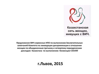 Предложения ВИЧ-сервисных НПО по выполнению Заключительных
замечаний Комитета по ликвидации дискриминации в отношении
женщин по объединенным третьему и четвертому периодическим
докладам Казахстана по выполнению Конвенции CEDAW
г.Львов, 2015
 