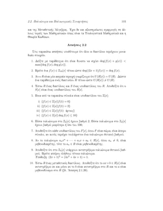 2.2. Polu¸numa kai Poluwnumikèc Sunart seic 103
kai thc Metajetik c 'Algebrac. 'Eqei de kai axioshmeÐwtec efarmogèc se ˆl-
louc tomeÐc twn Majhmatik¸n ìpwc eÐnai ta Upologistikˆ Majhmatikˆ kai h
JewrÐa KwdÐkwn.
Ask seic 2.2
Stic parakˆtw ask seic upojètoume ìti ìloi oi daktÔlioi perièqoun mona-
diaÐo stoiqeÐo.
1. DeÐxte me parˆdeigma ìti eÐnai dunato na isqÔei deg(f(x) + g(x)) <
max{deg f(x), deg g(x)}.
2. BreÐte èna f(x) ∈ Z10[x] tètoio ¸ste deg((2x + 1)f(x)) = deg f(x).
3. An o R eÐnai mÐa akeraÐa perioq  gnwrÐzoume ìti U(R[x]) = U(R). D¸ste
èna parˆdeigma enìc daktulÐou R tètoio ¸ste U(R[x]) = U(R).
4. 'Estw R ènac daktÔlioc kai S ènac upodaktÔlioc tou R. ApodeÐxte ìti o
S[x] eÐnai ènac upodaktÔlioc tou R[x].
5. Poia apì ta parakˆtw sÔnola eÐnai upodaktÔlioi tou Z[x];
i) {f(x) ∈ Z[x]|f(1) = 0}
ii) {f(x) ∈ Z[x]|f(1) = 2}
iii) {f(x) ∈ Z[x]|f(1) ˆrtioc}
iv) {f(x) ∈ Z[x]| deg f(x) ≤ 10}
6. Pìsa polu¸numa sto Z2[x] èqoun bajmì 2; Pìsa polu¸numa sto Z2[x]
èqoun bajmì mikrìtero   Ðso tou 100;
7. ApodeÐxte ìti kˆje upodaktÔlioc tou F[x], ìpou F eÐnai s¸ma, eÐnai ˆpeiro
sÔnolo, an autìc perièqei toulˆqiston èna polu¸numo jetikoÔ bajmoÔ.
8. An to polu¸numo anxn + · · · + a1x + a0 ∈ R[x], ìpou an = 0, eÐnai
mhdenodiairèthc, tìte to an ∈ R eÐnai mhdenodiairèthc.
9. ApodeÐxte ìti sto Z4[x] upˆrqoun antistrèyima polu¸numa jetikoÔ baj-
moÔ. BreÐte apeÐrou pl jouc tètoia polu¸numa.
Upìdeixh: (2x + 1)2 = (4x2 + 4x + 1) = 1.
10. 'Estw R ènac metajetikìc daktÔlioc. ApodeÐxte ìti to ax+b ∈ R[x] eÐnai
antistrèyimo an kai mìno an to b eÐnai antistrèyimo sto R kai to a eÐnai
mhdenodÔnamo sto R (bl. 'Askhsh 2.1.26).
 
