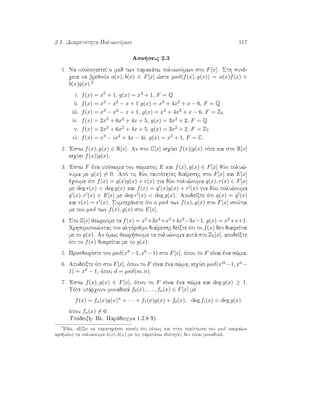2.3. Diairetìthta PoluwnÔmwn 117
Ask seic 2.3
1. Na upologisteÐ o mkd twn parakˆtw poluwnÔmwn sto F[x]. Sth sunè-
qeia na brejoÔn a(x), b(x) ∈ F[x] ¸ste µκδ(f(x), g(x)) = a(x)f(x) +
b(x)g(x).2
i. f(x) = x5 + 1, g(x) = x3 + 1, F = Q
ii. f(x) = x3 − x2 − x + 1 g(x) = x3 + 4x2 + x − 6, F = Q
iii. f(x) = x3 − x2 − x + 1, g(x) = x3 + 4x2 + x − 6, F = Z5
iv. f(x) = 2x3 + 6x2 + 4x + 5, g(x) = 3x2 + 2, F = Q
v. f(x) = 2x3 + 6x2 + 4x + 5, g(x) = 3x2 + 2, F = Z7
vi. f(x) = x3 − ix2 + 4x − 4i, g(x) = x2 + 1, F = C.
2. 'Estw f(x), g(x) ∈ R[x]. An sto C[x] isqÔei f(x)|g(x) tìte kai sto R[x]
isqÔei f(x)|g(x).
3. 'Estw F èna upìswma tou s¸matoc E kai f(x), g(x) ∈ F[x] dÔo polu¸-
numa me g(x) = 0. Apì tic dÔo tautìthtec diaÐreshc sto F[x] kai E[x]
èqoume ìti f(x) = q(x)g(x) + r(x) gia dÔo polu¸numa q(x), r(x) ∈ F[x]
me deg r(x)  deg g(x) kai f(x) = q (x)g(x) + r (x) gia dÔo polu¸numa
q (x), r (x) ∈ E[x] me deg r (x)  deg g(x). ApodeÐxte ìti q(x) = q (x)
kai r(x) = r (x). Sumperˆnete ìti o µκδ twn f(x), g(x) sto F[x] isoÔtai
me ton µκδ twn f(x), g(x) sto E[x].
4. Sto Z[x] jewroÔme ta f(x) = x5+3x4+x3+4x2−3x−1, g(x) = x2+x+1.
Qrhsimopoi¸ntac ton algìrijmo diaÐreshc deÐxte ìti to f(x) den diaireÐtai
me to g(x). An ìmwc jewr soume ta polu¸numa autˆ sto Z5[x], apodeÐxte
ìti to f(x) diaireÐtai me to g(x).
5. ProsdiorÐste ton µκδ(x8 −1, x6 −1) sto F[x], ìpou to F eÐnai èna s¸ma.
6. ApodeÐxte ìti sto F[x], ìpou to F eÐnai èna s¸ma, isqÔei µκδ(xm−1, xn−
1) = xd − 1, ìpou d = µκδ(m, n).
7. 'Estw f(x), g(x) ∈ F[x], ìpou to F eÐnai èna s¸ma kai deg g(x) ≥ 1.
Tìte upˆrqoun monadikˆ f0(x), . . . , fn(x) ∈ F[x] me
f(x) = fn(x)g(x)n
+ · · · + f1(x)g(x) + f0(x), deg fi(x)  deg g(x)
ìpou fn(x) = 0.
Upìdeixh: Bl. Parˆdeigma 1.2.8 9).
2
Ed¸, axÐzei na parathr sei kaneÐc ìti (ìpwc kai sthn perÐptwsh tou µκδ akeraÐwn
arijm¸n) ta polu¸numa a(x), b(x) me tic parapˆnw idiìthtec den eÐnai monadikˆ.
 