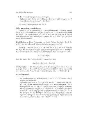 2.4. RÐzec PoluwnÔmwn 121
3. To sÔnolo T perièqei to polÔ r stoiqeÐa.
Prˆgmati, autì èpetai apì to Pìrisma 2.4.2 giatÐ kˆje stoiqeÐo tou T
eÐnai rÐza tou poluwnÔmou xr − 1 ∈ Zp[x].
Apì ta 1,2,3 sumperaÐnoume ìti S = T.
RÐzec kai anˆgwga polu¸numa
'Estw f(x) ∈ F[x] me deg f(x)  1. Apì to Je¸rhma 2.4.1 2) eÐnai fanerì
ìti an to f(x) eÐnai anˆgwgo, tìte den èqei rÐza sto F. To antÐstrofo genikˆ
den isqÔei. Gia parˆdeigma to (x2 + 1)2 ∈ R[x] den èqei rÐza sto R kai den
eÐnai anˆgwgo sto R[x]. 'Otan ìmwc o bajmìc tou f(x) eÐnai 2   3 èqoume to
akìloujo apotèlesma.
2.4.5 Prìtash. 'Estw F èna s¸ma kai f(x) ∈ F[x] me deg f(x) = 2   3. An
to f(x) den èqei rÐza sto F tìte to f(x) eÐnai anˆgwgo sto F[x].
Apìdeixh. 'Estw ìti deg f(x) = 2   3 kai ìti to f(x) den eÐnai anˆgwgo
sto F[x]. Ja deÐxoume ìti to f(x) èqei mia toulˆqiston rÐza sto F. Epeid  to
f(x) den eÐnai anˆgwgo, upˆrqoun mh stajerˆ g(x), h(x) ∈ F[x] tètoia ¸ste
f(x) = g(x)h(x),
ìpou deg g(x)  deg f(x) kai deg h(x)  deg f(x). 'Ara
deg f(x) = deg h(x) + deg g(x).
Epeid  deg f(x) = 2   3 sumperaÐnoume ìti èna toulˆqiston apì ta h(x) kai
g(x) èqei bajmì 1. Allˆ kˆje polu¸numo sto F[x] bajmoÔ 1 eÐnai thc morf c
ax + b, ìpou a, b ∈ F, a = 0, kai sunep¸c èqei rÐza (thn −a−1b) sto F.
2.4.6 Efarmogèc.
1) Ja prosdiorÐsoume thn anˆlush tou f(x) = x4 +2x3 +x2 +2x+2 ∈ Z3[x]
se ginìmeno anag¸gwn.
Pr¸ta elègqoume an to f(x) èqei rÐzec sto Z3. UpologÐzoume ta f(0),
f(1) kai f(2) kai diapist¸noume ìti f(2) = 0. Apì to Je¸rhma 2.4.1 2)
sumperaÐnoume ìti x − 2|f(x). Efarmìzontac ton Algìrijmo DiaÐreshc
sto Z3[x] brÐskoume ìti f(x) = (x−2)(x3 +x2 +2). Exetˆzoume t¸ra an
to x3 +x2 +2 eÐnai anˆgwgo. Me prˆxeic diapist¸noume ìti to x3 +x2 +2
den èqei rÐza sto Z3. Epeid  to polu¸numo autì èqei bajmì 3, apì thn
Prìtash 2.4.5 èqoume ìti autì eÐnai anˆgwgo sto Z3[x]. 'Ara h zhtoÔmenh
anˆlush tou f(x) eÐnai f(x) = (x − 2)(x3 + x2 + 2).
 