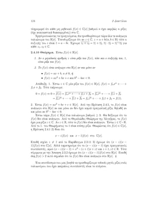 124 2 DaktÔlioi
plhroforeÐ ìti kˆje mh mhdenikì f(x) ∈ C[x] bajmoÔ n èqei akrib¸c n rÐzec
(ìqi anagkastikˆ diakekrimènec) sto C.
Qrhsimopoi¸ntac ta prohgoÔmena, ja prosdiorÐsoume t¸ra ìla ta anˆgwga
polu¸numa tou R[x]. UpenjumÐzoume ìti an z ∈ C, z = a + bi(a, b ∈ R) tìte o
suzug c tou z eÐnai ¯z = a − bi. 'Eqoume z1 + z2 = z1 + z2, z1 · z2 = z1 · z2 gia
kˆje z1, z2 ∈ C.
2.4.10 Je¸rhma. 'Estw f(x) ∈ R[x].
1. An o migadikìc arijmìc z eÐnai rÐza tou f(x), tìte kai o suzug c tou, ¯z,
eÐnai rÐza tou f(x).
2. To f(x) eÐnai anˆgwgo sto R[x] an kai mìno an
• f(x) = ax + b, a = 0,  
• f(x) = ax2 + bx + c kai b2 − 4ac  0.
Apìdeixh. 1. 'Estw z ∈ C mÐa rÐza tou f(x) ∈ R[x], f(x) = fnxn + · · · +
f1x + f0. Tìte paÐrnoume:
0 = f(z) ⇒ 0 = f(z) = fnzn + · · · + f1z + f0 = fnzn + · · · + f1z + f0
= fnzn + · · · + f1¯z + f0 = fnzn + · · · + f1¯z + f0 = f(¯z).
2. 'Estw f(x) = ax2 + bx + c ∈ R[x]. Apì thn Prìtash 2.4.5, to f(x) eÐnai
anˆgwgo sto R[x] an kai mìno an den èqei kamiˆ pragmatik  rÐza, dhlad  an
kai mìno an b2 − 4ac  0.
'Estw t¸ra f(x) ∈ R[x] èna polu¸numo bajmoÔ ≥ 3. Ja deÐxoume ìti to
f(x) den eÐnai anˆgwgo. Apì to Jemeli¸dec Je¸rhma thc 'Algebrac, to f(x)
èqei mia rÐza z ∈ C. An z ∈ R, tìte to f(x) den eÐnai anˆgwgo. 'Estw z ∈ C−R.
Apì to 1. tou Jewr matoc to ¯z eÐnai epÐshc rÐza. Jewr¸ntac ìti f(x) ∈ C[x],
h Prìtash 2.4.1 2) dÐnei ìti
x − z|f(x) kai x − ¯z|f(x) sto C[x].
Epeid  isqÔei z = ¯z apì to Parˆdeigma 2.3.11 3) èqoume ìti (x − z)(x −
¯z)|f(x) sto C[x]. Allˆ parathroÔme ìti to (x − z)(x − ¯z) èqei pragmatikoÔc
suntelestèc, afoÔ (x − z)(x − ¯z) = x2 − (z + ¯z)x + z¯z kai z + ¯z, z¯z ∈ R. Tìte
sÔmfwna me thn 'Askhsh 2.3.2 èqoume ìti (x − z)(x − ¯z)|f(x) sto R[x]. Epeid 
deg f(x)  2 autì shmaÐnei ìti to f(x) den eÐnai anˆgwgo sto R[x].
'Ena apotèlesma pou mac bohjˆ na prosdiorÐzoume pijanèc rhtèc rÐzec enìc
poluwnÔmou pou èqei akeraÐouc suntelestèc eÐnai to epìmeno.
 