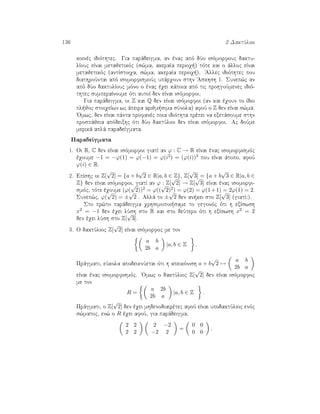 136 2 DaktÔlioi
koinèc idiìthtec. Gia parˆdeigma, an ènac apì dÔo isìmorfouc daktu-
lÐouc eÐnai metajetikìc (s¸ma, akeraÐa perioq ) tìte kai o ˆlloc eÐnai
metajetikìc (antÐstoiqa, s¸ma, akeraÐa perioq ). 'Allec idiìthtec pou
diathroÔntai apì isomorfismoÔc upˆrqoun sthn 'Askhsh 1. Sunep¸c an
apì dÔo daktulÐouc mìno o ènac èqei kˆpoia apì tic prohgoÔmenec idiì-
thtec sumperaÐnoume ìti autoÐ den eÐnai isìmorfoi.
Gia parˆdeigma, oi Z kai Q den eÐnai isìmorfoi (an kai èqoun to Ðdio
pl joc stoiqeÐwn wc ˆpeira arijm sima sÔnola) afoÔ o Z den eÐnai s¸ma.
'Omwc, den eÐnai pˆnta profanèc poia idiìthta prèpei na exetˆsoume sthn
prospˆjeia apìdeixhc ìti dÔo daktÔlioi den eÐnai isìmorfoi. Ac doÔme
merikˆ aplˆ paradeÐgmata.
ParadeÐgmata
1. Oi R, C den eÐnai isìmorfoi giatÐ an ϕ : C → R eÐnai ènac isomorfismìc
èqoume −1 = −ϕ(1) = ϕ(−1) = ϕ(i2) = (ϕ(i))2 pou eÐnai ˆtopo, afoÔ
ϕ(i) ∈ R.
2. EpÐshc oi Z[
√
2] = {a + b
√
2 ∈ R|a, b ∈ Z}, Z[
√
3] = {a + b
√
3 ∈ R|a, b ∈
Z} den eÐnai isìmorfoi, giatÐ an ϕ : Z[
√
2] → Z[
√
3] eÐnai ènac isomorfi-
smìc, tìte èqoume (ϕ(
√
2))2 = ϕ((
√
2)2) = ϕ(2) = ϕ(1+1) = 2ϕ(1) = 2.
Sunep¸c, ϕ(
√
2) = ±
√
2 . Allˆ to ±
√
2 den an kei sto Z[
√
3] (giatÐ;).
Sto pr¸to parˆdeigma qrhsimopoi same to gegonìc ìti h exÐswsh
x2 = −1 den èqei lÔsh sto R kai sto deÔtero ìti h exÐswsh x2 = 2
den èqei lÔsh sto Z[
√
3].
3. O daktÔlioc Z[
√
2] eÐnai isìmorfoc me ton
a b
2b a
|a, b ∈ Z .
Prˆgmati, eÔkola apodeiknÔetai ìti h apeikìnish a + b
√
2 →
a b
2b a
eÐnai ènac isomorfismìc. 'Omwc o daktÔlioc Z[
√
2] den eÐnai isìmorfoc
me ton
R =
a 2b
2b a
|a, b ∈ Z .
Prˆgmati, o Z[
√
2] den èqei mhdenodiairètec afoÔ eÐnai upodaktÔlioc enìc
s¸matoc, en¸ o R èqei afoÔ, gia parˆdeigma,
2 2
2 2
2 −2
−2 2
=
0 0
0 0
.
 