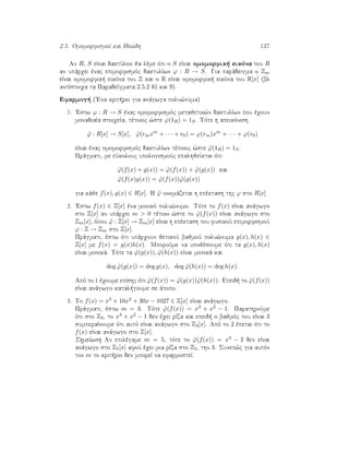 2.5. OmomorfismoÐ kai Ide¸dh 137
An R, S eÐnai daktÔlioi ja lème ìti o S eÐnai omomorfik  eikìna tou R
an upˆrqei ènac epimorfismìc daktulÐwn ϕ : R → S. Gia parˆdeigma o Zm
eÐnai omomorfik  eikìna tou Z kai o R eÐnai omomorfik  eikìna tou R[x] (bl
antÐstoiqa ta ParadeÐgmata 2.5.2 6) kai 9).
Efarmog  ('Ena krit rio gia anˆgwga polu¸numa)
1. 'Estw ϕ : R → S ènac omomorfismìc metajetik¸n daktulÐwn pou èqoun
monadiaÐa stoiqeÐa, tètoioc ¸ste ϕ(1R) = 1S. Tìte h apeikìnish
˜ϕ : R[x] → S[x], ˜ϕ(rmxm
+ · · · + r0) = ϕ(rm)xm
+ · · · + ϕ(r0)
eÐnai ènac omomorfismìc daktulÐwn tètoioc ¸ste ˜ϕ(1R) = 1S.
Prˆgmati, me eÔkolouc upologismoÔc epalhjeÔetai ìti
˜ϕ(f(x) + g(x)) = ˜ϕ(f(x)) + ˜ϕ(g(x)) kai
˜ϕ(f(x)g(x)) = ˜ϕ(f(x)) ˜ϕ(g(x))
gia kˆje f(x), g(x) ∈ R[x]. H ˜ϕ onomˆzetai h epèktash thc ϕ sto R[x]
2. 'Estw f(x) ∈ Z[x] èna monikì polu¸numo. Tìte to f(x) eÐnai anˆgwgo
sto Z[x] an upˆrqei m  0 tètoio ¸ste to ˜ϕ(f(x)) eÐnai anˆgwgo sto
Zm[x], ìpou ˜ϕ : Z[x] → Zm[x] eÐnai h epèktash tou fusikoÔ epimorfismoÔ
ϕ : Z → Zm sto Z[x].
Prˆgmati, èstw ìti upˆrqoun jetikoÔ bajmoÔ polu¸numa g(x), h(x) ∈
Z[x] me f(x) = g(x)h(x). MporoÔme na upojèsoume ìti ta g(x), h(x)
eÐnai monikˆ. Tìte ta ˜ϕ(g(x)), ˜ϕ(h(x)) eÐnai monikˆ kai
deg ˜ϕ(g(x)) = deg g(x), deg ˜ϕ(h(x)) = deg h(x).
Apì to 1 èqoume epÐshc ìti ˜ϕ(f(x)) = ˜ϕ(g(x)) ˜ϕ(h(x)). Epeid  to ˜ϕ(f(x))
eÐnai anˆgwgo katal goume se ˆtopo.
3. To f(x) = x3 + 10x2 + 30x − 1027 ∈ Z[x] eÐnai anˆgwgo.
Prˆgmati, èstw m = 3. Tìte ˜ϕ(f(x)) = x3 + x2 − 1. ParathroÔme
ìti sto Z3, to x3 + x2 − 1 den èqei rÐza kai epeid  o bajmìc tou eÐnai 3
sumperaÐnoume ìti autì eÐnai anˆgwgo sto Z3[x]. Apì to 2 èpetai ìti to
f(x) eÐnai anˆgwgo sto Z[x].
ShmeÐwsh An epilègame m = 5, tìte to ˜ϕ(f(x)) = x3 − 2 den eÐnai
anˆgwgo sto Z5[x] afoÔ èqei mia rÐza sto Z5, thn 3. Sunep¸c gia autìn
ton m to krit rio den mporeÐ na efarmosteÐ.
 