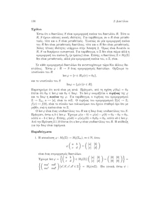 138 2 DaktÔlioi
Sqìlio
'Estw ìti o daktÔlioc S eÐnai omomorfik  eikìna tou daktulÐou R. Tìte oi
R, S èqoun kˆpoiec koinèc idiìthtec. Gia parˆdeigma, an o R eÐnai metaje-
tikìc, tìte kai o S eÐnai metajetikìc. Sunep¸c an mÐa omomorfik  eikìna
tou R den eÐnai metajetikìc daktÔlioc, tìte kai o R den eÐnai metajetikìc.
'Allec tètoiec idiìthtec upˆrqoun sthn 'Askhsh 2. 'Omwc eÐnai dunatìn oi
R, S na diafèroun ousiastikˆ. Gia parˆdeigma, o Z den eÐnai s¸ma allˆ h
omomorfik  tou eikìna Zp (p pr¸toc) eÐnai. EpÐshc, o daktÔlioc Z × M2(Z)
den eÐnai metajetikìc, allˆ mÐa omomorfik  eikìna tou, o Z, eÐnai.
Se kˆje omomorfismì daktulÐwn ja antistoiqÐsoume t¸ra dÔo ˆllouc da-
ktulÐouc. 'Estw ϕ : R → S ènac omomorfismìc daktulÐwn. OrÐzoume to
uposÔnolo tou R
ker ϕ = {r ∈ R|ϕ(r) = 0S},
kai to uposÔnolo tou S
Imϕ = {ϕ(r)|r ∈ R}.
ParathroÔme ìti autˆ eÐnai mh kenˆ. Prˆgmati, apì th sqèsh ϕ(0R) = 0S
èpetai ìti 0R ∈ ker ϕ kai 0S ∈ Imϕ. To ker ϕ onomˆzetai o pur nac thc ϕ
kai to Imϕ h eikìna thc ϕ. Gia parˆdeigma, o pur nac tou omomorfismoÔ
Z → Zm, a → [a], eÐnai to mZ. O pur nac tou omomorfismoÔ Z[x] → Z,
f(x) → f(0), eÐnai to sÔnolo twn poluwnÔmwn pou èqoun stajerì ìro Ðso me
mhdèn, en¸ h eikìna eÐnai to Z.
O ker ϕ eÐnai ènac upodaktÔlioc tou R kai h Imϕ ènac upodaktÔlioc tou S.
Prˆgmati, èstw a, b ∈ ker ϕ. 'Eqoume ϕ(a − b) = ϕ(a) − ϕ(b) = 0S − 0S = 0S,
opìte a − b ∈ ker ϕ. EpÐshc, ϕ(ab) = ϕ(a)ϕ(b) = 0S0S = 0S, opìte ab ∈ ker ϕ.
Apì thn Prìtash 2.1.10 èpetai ìti o ker ϕ eÐnai upodaktÔlioc tou R. H apìdeixh
gia thn Imϕ eÐnai parìmoia.
ParadeÐgmata
1. H apeikìnish ϕ : M2(Z) → M2(Zm), m ∈ N, ìpou
ϕ
a b
c d
=
[a] [b]
[c] [d]
eÐnai ènac epimorfismìc daktulÐwn.
'Eqoume ker ϕ =
a b
c d
∈ M2(Z)
[a] [b]
[c] [d]
=
[0] [0]
[0] [0]
=
ma mb
mc md
a , b , c , d ∈ Z = M2(mZ). Pio genikˆ, èstw ψ :
 
