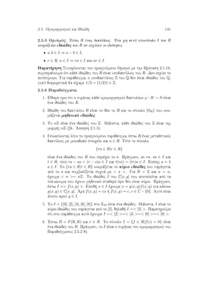 2.5. OmomorfismoÐ kai Ide¸dh 141
2.5.5 Orismìc. 'Estw R ènac daktÔlioc. 'Ena mh kenì uposÔnolo I tou R
onomˆzetai ide¸dec tou R an isqÔoun oi idiìthtec
• a, b ∈ I ⇒ a − b ∈ I,
• r ∈ R, a ∈ I ⇒ ra ∈ I kai ar ∈ I.
Parat rhsh SugkrÐnontac ton prohgoÔmeno Orismì me thn Prìtash 2.1.10,
sumperaÐnoume ìti kˆje ide¸dec tou R eÐnai upodaktÔlioc tou R. Den isqÔei to
antÐstrofo. Gia parˆdeigma, o upodaktÔlioc Z tou Q den eÐnai ide¸dec tou Q,
giatÐ diaforetikˆ ja eÐqame 1/2 = (1/2)1 ∈ Z.
2.5.6 ParadeÐgmata.
1. EÐdame prin ìti o pur nac kˆje omomorfismoÔ daktulÐwn ϕ : R → S eÐnai
èna ide¸dec tou R.
2. Ide¸dh tou daktulÐou R eÐnai to Ðdio to R kai to sÔnolo {0R} pou ono-
mˆzetai mhdenikì ide¸dec.
3. To nZ eÐnai èna ide¸dec tou Z. Mˆlista, kˆje ide¸dec tou Z eÐnai thc
morf c nZ (bl. 'Askhsh 2.1.5).
4. GenikeÔontac lÐgo to prohgoÔmeno parˆdeigma, èstw R ènac metajetikìc
daktÔlioc me monadiaÐo stoiqeÐo kai a ∈ R. Tìte to sÔnolo
{ra ∈ R|r ∈ R}
eÐnai èna ide¸dec tou R pou perièqei to a. Prˆgmati, an ra, sa ∈ I kai
t ∈ R, tìte ra − sa = (r − s)a ∈ I kai t(ra) = (tr)a ∈ I. EpÐshc a = 1
a ∈ I. To {ra ∈ R|r ∈ R} onomˆzetai to kÔrio ide¸dec pou parˆgetai
apì to a kai sumbolÐzetai suqnˆ me  a . Gia R = Z kai a = n,
èqoume  n = nZ. To ide¸dec I tou C[x, y] pou apoteleÐtai apì ta
polu¸numa pou èqoun mhdenikì stajerì ìro den eÐnai kÔrio. Prˆgmati,
èstw I = f(x, y) . Epeid  x ∈ I èqoume x = g(x, y)f(x, y) gia kˆpoio
g(x, y) ∈ C[x, y]. 'Ara f(x, y) = cx   f(x, y) = c, c ∈ C−{0}. Autì eÐnai
ˆtopo afoÔ y ∈ I.
5. To I = {[0], [2], [4], [6], [8]} sto Z10 eÐnai èna ide¸dec. Mˆlista, I eÐnai to
kÔrio ide¸dec pou parˆgetai apì to [2], dhlad  I = [2] . ParathroÔme
ìti sto parˆdeigma autì èqoume I = [2] = [4] = [6] = [8] .
6. 'Estw R = F(R, R) kai c ∈ R. To sÔnolo I = {f ∈ R|f(c) = 0} eÐnai
èna ide¸dec tou R. Prˆgmati, to I eÐnai o pur nac tou omomorfismoÔ tou
ParadeÐgmatoc 2.5.2 8).
 