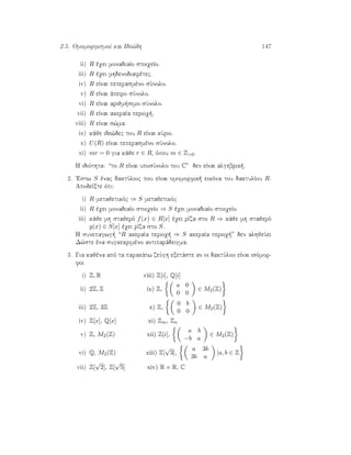 2.5. OmomorfismoÐ kai Ide¸dh 147
ii) R èqei monadiaÐo stoiqeÐo.
iii) R èqei mhdenodiairètec.
iv) R eÐnai peperasmèno sÔnolo.
v) R eÐnai ˆpeiro sÔnolo.
vi) R eÐnai arijm simo sÔnolo.
vii) R eÐnai akeraÐa perioq .
viii) R eÐnai s¸ma.
ix) kˆje ide¸dec tou R eÐnai kÔrio.
x) U(R) eÐnai peperasmèno sÔnolo.
xi) mr = 0 gia kˆje r ∈ R, ìpou m ∈ Z0.
H idiìthta: “to R eÐnai uposÔnolo tou C” den eÐnai algebrik .
2. 'Estw S ènac daktÔlioc pou eÐnai omomorfik  eikìna tou daktulÐou R.
ApodeÐxte ìti:
i) R metajetikìc ⇒ S metajetikìc
ii) R èqei monadiaÐo stoiqeÐo ⇒ S èqei monadiaÐo stoiqeÐo
iii) kˆje mh stajerì f(x) ∈ R[x] èqei rÐza sto R ⇒ kˆje mh stajerì
g(x) ∈ S[x] èqei rÐza sto S.
H sunepagwg  “R akeraÐa perioq  ⇒ S akeraÐa perioq ” den alhjeÔei
D¸ste èna sugkekrimèno antiparˆdeigma.
3. Gia kajèna apì ta parakˆtw zeÔgh exetˆste an oi daktÔlioi eÐnai isìmor-
foi
i) Z, R viii) Z[i], Q[i]
ii) 2Z, Z ix) Z,
a 0
0 0
∈ M2(Z)
iii) 2Z, 3Z x) Z,
0 b
0 0
∈ M2(Z)
iv) Z[x], Q[x] xi) Zm, Zn
v) Z, M2(Z) xii) Z[i],
a b
−b a
∈ M2(Z)
vi) Q, M2(Z) xiii) Z[
√
3],
a 3b
3b a
|a, b ∈ Z
vii) Z[
√
2], Z[
√
5] xiv) R × R, C
 