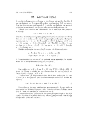 2.6. DaktÔlioc PhlÐko 153
2.6 DaktÔlioc PhlÐko
O skopìc thc Paragrˆfou aut c eÐnai na exhg soume p¸c apì èna daktÔlio R
kai èna ide¸dec I tou R kataskeuˆzetai ènac nèoc daktÔlioc R/I, pou onomˆ-
zetai daktÔlioc phlÐko tou R modulo I. H mèjodoc pou ja doÔme ed¸ apoteleÐ
genÐkeush thc kataskeu c tou Zn pou melet same sthn Parˆgrafo 1.4.
'Estw R ènac daktÔlioc kai I èna ide¸dec tou R. OrÐzoume mia sqèsh sto
R, wc ex c:
a ≡ b mod I ⇔ a − b ∈ I.
'Otan to I eÐnai dedomèno suqnˆ ja qrhsimopoioÔme ton sumbolismì a ≡ b sth
jèsh tou a ≡ b mod I. Aut  h sqèsh eÐnai mia sqèsh isodunamÐac. Prˆgmati,
parathroÔme ìti: 1) a − a = 0 ∈ I gia kˆje a ∈ R. 2) An èqoume a ≡ b, tìte
a − b ∈ I kai ˆra −(a − b) ∈ I. Sunep¸c b − a ∈ I dhlad  b ≡ a. 3) An èqoume
a ≡ b kai b ≡ c, tìte a − b ∈ I, b − c ∈ I kai ˆra (a − b) + (b − c) ∈ I. Sunep¸c
a − c ∈ I, dhlad  a ≡ c.
H klˆsh isodunamÐac tou a sumbolÐzetai me a + I. ParathroÔme ìti
a + I = {x ∈ R|x ≡ a} = {x ∈ R|x − a ∈ I}
= {x ∈ R|x − a = y ∈ I} = {a + y|y ∈ I}.
H klˆsh isodunamÐac a + I onomˆzetai h klˆsh tou a modulo I. To sÔnolo
aut¸n twn klˆsewn isodunamÐac sumbolÐzetai me R/I,
R/I = {a + I|a ∈ R}.
Gia parˆdeigma, an R = Z kai I = 2Z, tìte Z/2Z = {2Z, 1 + 2Z}. H
klˆsh 1 + 2Z eÐnai to sÔnolo twn peritt¸n akeraÐwn. Me ton sumbolismì thc
Paragrˆfou 1.4 èqoume 1 + 2Z = [1].
UpenjumÐzoume (bl. Parˆgrafo 1.4) ìti dÔo klˆseic isodunamÐac eÐte tau-
tÐzontai (an oi antiprìswpoÐ touc eÐnai isodÔnamoi) eÐte eÐnai xèna sÔnola. E-
pomènwc
a + I = b + I ⇔ a ≡ b mod I ⇔ a − b ∈ I. (1)
EpishmaÐnoume ìti mèqri ed¸ den èqei qrhsimopoihjeÐ h deÔterh idiìthta
ston orismì tou ide¸douc (Orismìc 2.5.5). Sunep¸c to sÔnolo R/I èqei nìhma
ìtan to I eÐnai, gia parˆdeigma, upodaktÔlioc tou R.
Qrhsimopoi¸ntac tic prˆxeic tou R, ja orÐsoume t¸ra dÔo prˆxeic sto R/I
wc proc tic opoÐec to R/I eÐnai daktÔlioc. Ed¸ ja qrhsimopoihjeÐ kai h deÔterh
idiìthta ston orismì tou ide¸douc.
 