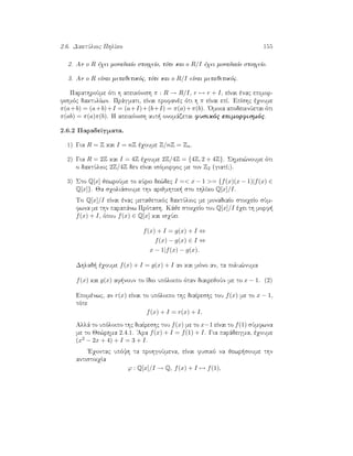 2.6. DaktÔlioc PhlÐko 155
2. An o R èqei monadiaÐo stoiqeÐo, tìte kai o R/I èqei monadiaÐo stoiqeÐo.
3. An o R eÐnai metajetikìc, tìte kai o R/I eÐnai metajetikìc.
ParathroÔme ìti h apeikìnish π : R → R/I, r → r + I, eÐnai ènac epimor-
fismìc daktulÐwn. Prˆgmati, eÐnai profanèc ìti h π eÐnai epÐ. EpÐshc èqoume
π(a+b) = (a+b)+I = (a+I)+(b+I) = π(a)+π(b). 'Omoia apodeiknÔetai ìti
π(ab) = π(a)π(b). H apeikìnish aut  onomˆzetai fusikìc epimorfismìc.
2.6.2 ParadeÐgmata.
1) Gia R = Z kai I = nZ èqoume Z/nZ = Zn.
2) Gia R = 2Z kai I = 4Z èqoume 2Z/4Z = {4Z, 2 + 4Z}. Shmei¸noume ìti
o daktÔlioc 2Z/4Z den eÐnai isìmorfoc me ton Z2 (giatÐ;).
3) Sto Q[x] jewroÔme to kÔrio de¸dec I = x − 1 = {f(x)(x − 1)|f(x) ∈
Q[x]}. Ja sqoliˆsoume thn arijmhtik  sto phlÐko Q[x]/I.
To Q[x]/I eÐnai ènac metajetikìc daktÔlioc me monadiaÐo stoiqeÐo sÔm-
fwna me thn parapˆnw Prìtash. Kˆje stoiqeÐo tou Q[x]/I èqei th morf 
f(x) + I, ìpou f(x) ∈ Q[x] kai isqÔei
f(x) + I = g(x) + I ⇔
f(x) − g(x) ∈ I ⇔
x − 1|f(x) − g(x).
Dhlad  èqoume f(x) + I = g(x) + I an kai mìno an, ta polu¸numa
f(x) kai g(x) af noun to Ðdio upìloipo ìtan diairejoÔn me to x − 1. (2)
Epomènwc, an r(x) eÐnai to upìloipo thc diaÐreshc tou f(x) me to x − 1,
tìte
f(x) + I = r(x) + I.
Allˆ to upìloipo thc diaÐreshc tou f(x) me to x−1 eÐnai to f(1) sÔmfwna
me to Je¸rhma 2.4.1. 'Ara f(x) + I = f(1) + I. Gia parˆdeigma, èqoume
(x2 − 2x + 4) + I = 3 + I.
'Eqontac upìyh ta prohgoÔmena, eÐnai fusikì na jewr soume thn
antistoiqÐa
ϕ : Q[x]/I → Q, f(x) + I → f(1),
 